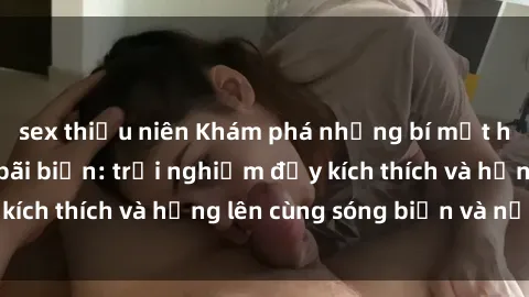 sex thiếu niên Khám phá những bí mật hấp dẫn của sex bãi biển: trải nghiệm đầy kích thích và hứng lên cùng sóng biển và nắng.