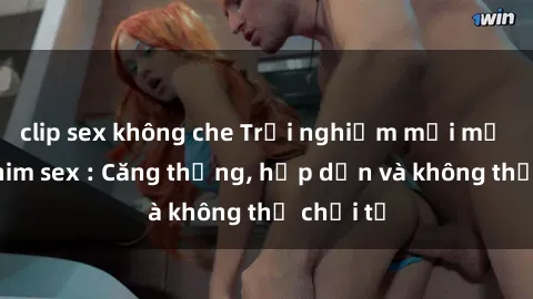 clip sex không che Trải nghiệm mới mẻ trong phim sex : Căng thẳng, hấp dẫn và không thể chối từ
