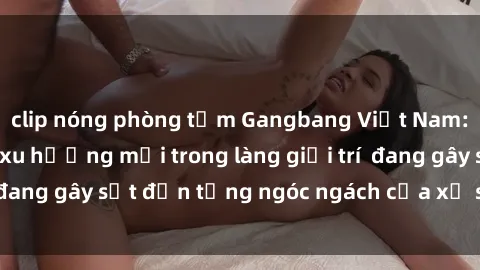 clip nóng phòng tắm Gangbang Việt Nam: Sự trỗi dậy của xu hướng mới trong làng giải trí  đang gây sốt đến từng ngóc ngách của xứ sở hồng lô.