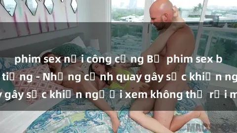 phim sex nơi công cộng Bộ phim sex bạo dâm nhóm nổi tiếng - Những cảnh quay gây sốc khiến người xem không thể rời mắt