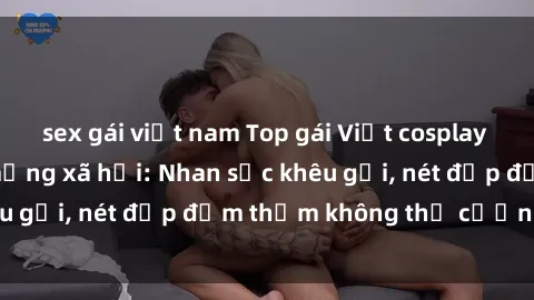 sex gái việt nam Top gái Việt cosplay sexy gây sốt trên mạng xã hội: Nhan sắc khêu gợi, nét đẹp đằm thắm không thể cưỡng lại!