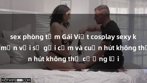sex phòng tắm Gái Việt cosplay sexy khiến fan mê mẩn với sự gợi cảm và cuốn hút không thể cưỡng lại