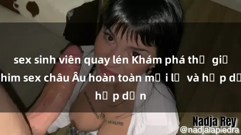 sex sinh viên quay lén Khám phá thế giới phim sex châu Âu hoàn toàn mới lạ và hấp dẫn