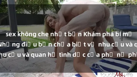 sex không che nhật bản Khám phá bí mật về sex gái tây: Những điều bạn chưa biết về nhu cầu và quan hệ tình dục của phụ nữ phương Tây.