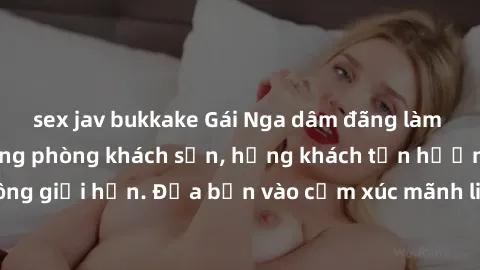 sex jav bukkake Gái Nga dâm đãng làm tình sống động trong phòng khách sạn, hứng khách tận hưởng khoái cảm không giới hạn. Đưa bạn vào cảm xúc mãnh liệt với phong cách phục vụ chuyên nghiệp và tận tình