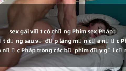 sex gái việt có chồng Phim sex Pháp: Hãy khám phá bí mật đằng sau vẻ đẹp lãng mạn của nước Pháp trong các bộ phim đầy gợi cảm và quyến rũ