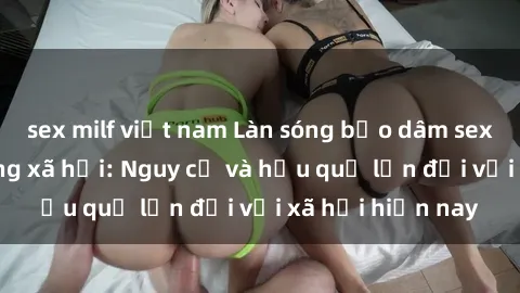 sex milf việt nam Làn sóng bạo dâm sex lan rộ trên mạng xã hội: Nguy cơ và hậu quả lớn đối với xã hội hiện nay