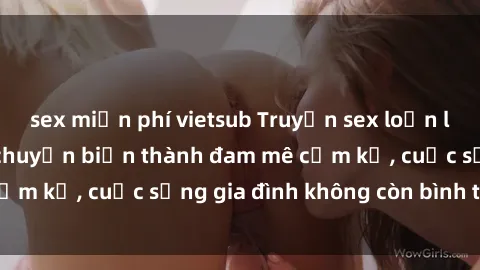 sex miễn phí vietsub Truyện sex loạn luân: Khi tình thân chuyển biến thành đam mê cấm kỵ, cuộc sống gia đình không còn bình thường!