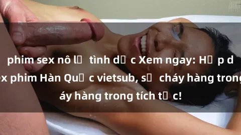 phim sex nô lệ tình dục Xem ngay: Hấp dẫn với sex phim Hàn Quốc vietsub, sẽ cháy hàng trong tích tắc!