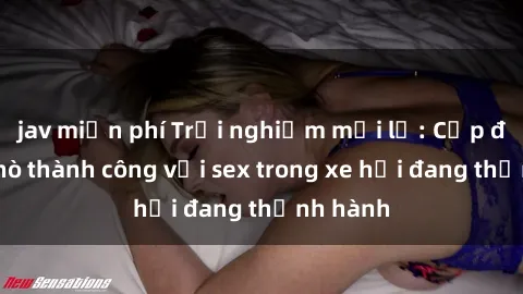 jav miễn phí Trải nghiệm mới lạ: Cặp đôi hẹn hò thành công với sex trong xe hơi đang thịnh hành