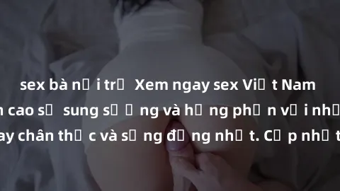 sex bà nội trợ Xem ngay sex Việt Nam HD không che, đỉnh cao sự sung sướng và hưng phấn với những cảnh quay chân thực và sống động nhất. Cập nhật các video mới nhất chỉ có tại đây!