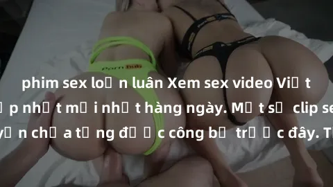 phim sex loạn luân Xem sex video Việt Nam cực nóng, cập nhật mới nhất hàng ngày. Một số clip sex việt nam độc quyền chưa từng được công bố trước đây. Tận hưởng những cảnh quay đầy kích thích, không ch