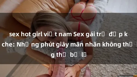 sex hot girl việt nam Sex gái trẻ đẹp không che: Những phút giây mãn nhãn không thể bỏ lỡ