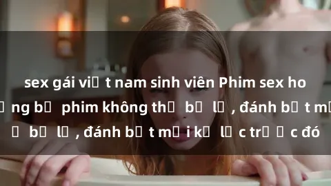 sex gái việt nam sinh viên Phim sex hot nhất năm  Top những bộ phim không thể bỏ lỡ, đánh bật mọi kỷ lục trước đó