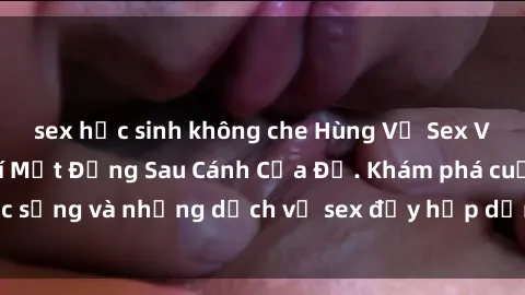 sex học sinh không che Hùng Vỹ Sex Việt Nam: Những Bí Mật Đằng Sau Cánh Cửa Đỏ. Khám phá cuộc sống và những dịch vụ sex đầy hấp dẫn của người Việt Nam.