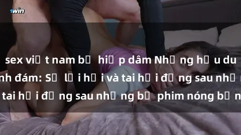 sex việt nam bị hiếp dâm Những hậu duệ của clip sex đình đám: Sự lợi hại và tai hại đằng sau những bộ phim nóng bỏng