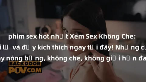 phim sex hot nhất Xem Sex Không Che: Trải nghiệm mới lạ và đầy kích thích ngay tại đây! Những cảnh quay nóng bỏng, không che, không giới hạn đang chờ đón bạn. Đừng bỏ lỡ!