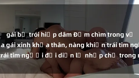 gái bị trói hiếp dâm Đắm chìm trong vẻ đẹp tự nhiên của gái xinh khỏa thân, nàng khiến trái tim người đối diện lỡ nhịp chỉ trong một cái nhìn.