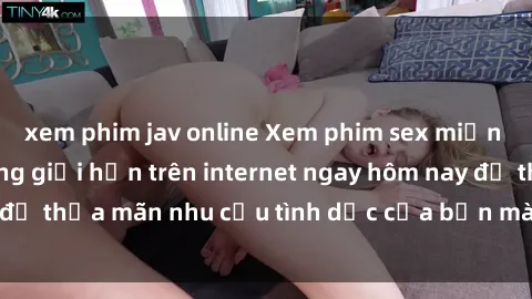 xem phim jav online Xem phim sex miễn phí hoàn toàn không giới hạn trên internet ngay hôm nay để thỏa mãn nhu cầu tình dục của bạn mà không tốn chi phí.