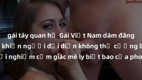 gái tây quan hệ Gái Việt Nam dâm đãng làm tình say đắm, khiến người đối diện không thể cưỡng lại được. Hãy trải nghiệm cảm giác mê ly biết bao của phong cách yêu đương đậm chất dân tộc!