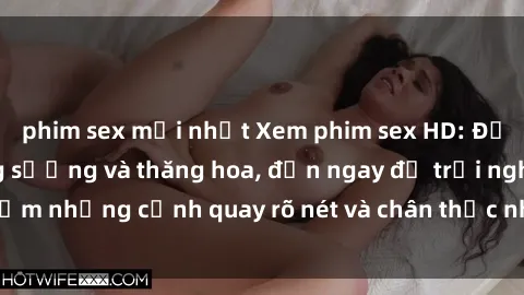 phim sex mới nhất Xem phim sex HD: Đỉnh cao của sự sung sướng và thăng hoa, đến ngay để trải nghiệm những cảnh quay rõ nét và chân thực nhất. Hãy cùng khám phá!