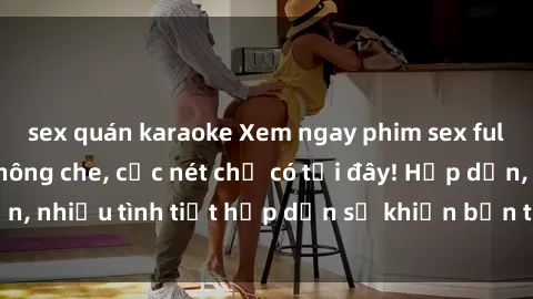 sex quán karaoke Xem ngay phim sex full HD đỉnh cao, không che, cực nét chỉ có tại đây! Hấp dẫn, nhiều tình tiết hấp dẫn sẽ khiến bạn thỏa mãn đắm say.