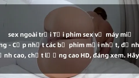 sex ngoài trời Tải phim sex về máy miễn phí và nhanh chóng - Cập nhật các bộ phim mới nhất, đỉnh cao, chất lượng cao HD, đáng xem. Hãy trải nghiệm ngay!