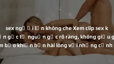 sex người lớn không che Xem clip sex không che mới - Nguồn gốc từ nguồn gốc rõ ràng, không giấu giếm. Đảm bảo khiến bạn hài lòng với những cảnh quay táo bạo và đầy kích thích.