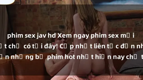 phim sex jav hd Xem ngay phim sex mới nhất, hấp dẫn nhất chỉ có tại đây! Cập nhật liên tục đến những bộ phim hot nhất hiện nay chỉ trong vài cú click!