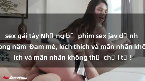 sex gái tây Những bộ phim sex jav đỉnh cao phải xem trong năm  Đam mê, kích thích và mãn nhãn không thể chối từ!