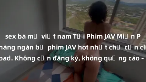 sex bà mẹ việt nam Tải Phim JAV Miễn Phí - Thưởng thức hàng ngàn bộ phim JAV hot nhất chỉ cần click download. Không cần đăng ký, không quảng cáo - Dễ dàng tải về và xem online!