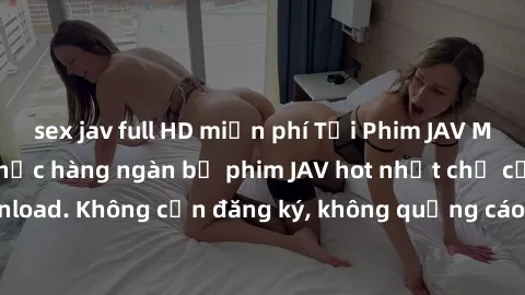 sex jav full HD miễn phí Tải Phim JAV Miễn Phí - Thưởng thức hàng ngàn bộ phim JAV hot nhất chỉ cần click download. Không cần đăng ký, không quảng cáo - Dễ dàng tải về và xem online!