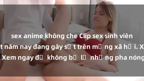 sex anime không che Clip sex sinh viên mới nhất hot nhất năm nay đang gây sốt trên mạng xã hội. Xem ngay để không bỏ lỡ những pha nóng không thể bỏ qua!