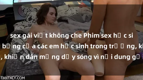 sex gái việt không che Phim sex học sinh: Hành động nóng bỏng của các em học sinh trong trường, khiến dân mạng dậy sóng vì nội dung gợi cảm và kích thích.