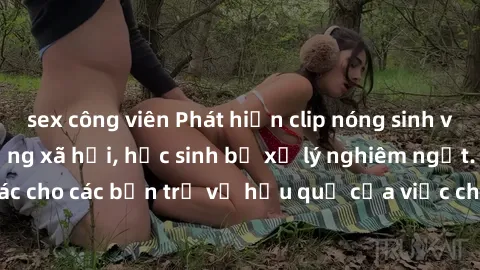 sex công viên Phát hiện clip nóng sinh viên gây sốt trên mạng xã hội, học sinh bị xử lý nghiêm ngặt. Đây là cảnh giác cho các bạn trẻ về hậu quả của việc chia sẻ thông tin trái phép trên internet.