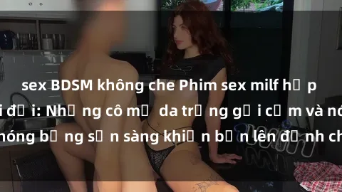 sex BDSM không che Phim sex milf hấp dẫn nhất mọi thời đại: Những cô mẹ da trắng gợi cảm và nóng bỏng sẵn sàng khiến bạn lên đỉnh chỉ trong chớp mắt!