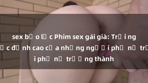sex bạo lực Phim sex gái già: Trải nghiệm tình dục đỉnh cao của những người phụ nữ trưởng thành