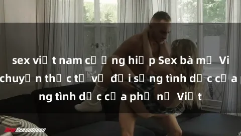 sex việt nam cưỡng hiếp Sex bà mẹ Việt Nam: Câu chuyện thực tế về đời sống tình dục của phụ nữ Việt