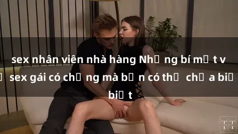 sex nhân viên nhà hàng Những bí mật về sex gái có chồng mà bạn có thể chưa biết