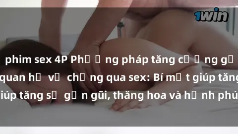 phim sex 4P Phương pháp tăng cường gắn kết trong mối quan hệ vợ chồng qua sex: Bí mật giúp tăng sự gần gũi, thăng hoa và hạnh phúc cho cặp đôi