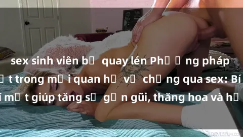 sex sinh viên bị quay lén Phương pháp tăng cường gắn kết trong mối quan hệ vợ chồng qua sex: Bí mật giúp tăng sự gần gũi, thăng hoa và hạnh phúc cho cặp đôi