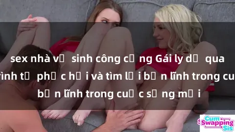 sex nhà vệ sinh công cộng Gái ly dị quan hệ: Hành trình tự phục hồi và tìm lại bản lĩnh trong cuộc sống mới