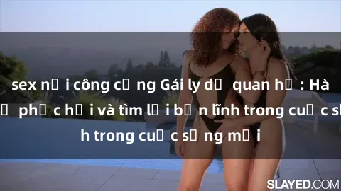 sex nơi công cộng Gái ly dị quan hệ: Hành trình tự phục hồi và tìm lại bản lĩnh trong cuộc sống mới