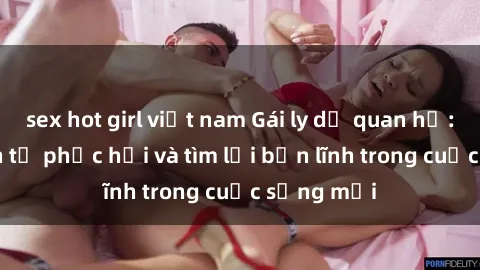 sex hot girl việt nam Gái ly dị quan hệ: Hành trình tự phục hồi và tìm lại bản lĩnh trong cuộc sống mới