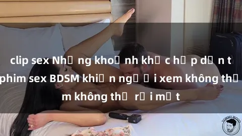 clip sex Những khoảnh khắc hấp dẫn trong bộ phim sex BDSM khiến người xem không thể rời mắt