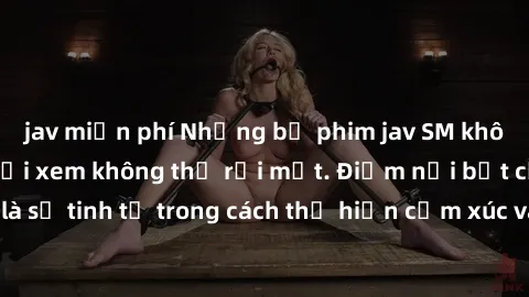 jav miễn phí Những bộ phim jav SM không che khiến người xem không thể rời mắt. Điểm nổi bật của thể loại này là sự tinh tế trong cách thể hiện cảm xúc và sự hấp dẫn của những cảnh quay.
