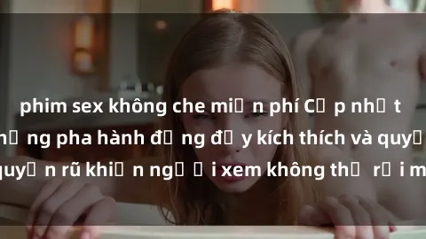 phim sex không che miễn phí Cập nhật clip nóng BDSM: Những pha hành động đầy kích thích và quyến rũ khiến người xem không thể rời mắt. Đừng bỏ lỡ!