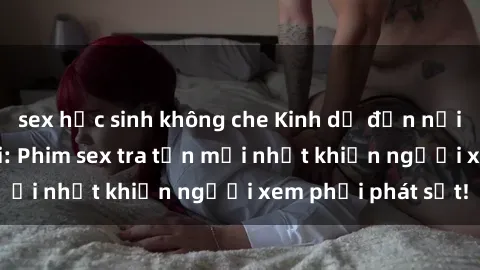 sex học sinh không che Kinh dị đến nỗi không thể tin nổi: Phim sex tra tấn mới nhất khiến người xem phải phát sốt!