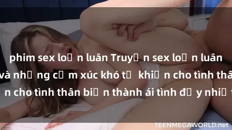 phim sex loạn luân Truyện sex loạn luân: Bí mật gia đình và những cảm xúc khó tả khiến cho tình thân biến thành ái tình đầy nhiệt huyết