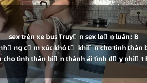 sex trên xe bus Truyện sex loạn luân: Bí mật gia đình và những cảm xúc khó tả khiến cho tình thân biến thành ái tình đầy nhiệt huyết